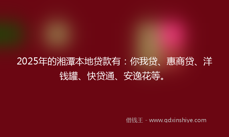 2025年的湘潭本地贷款有：你我贷、惠商贷、洋钱罐、快贷通、安逸花等。
