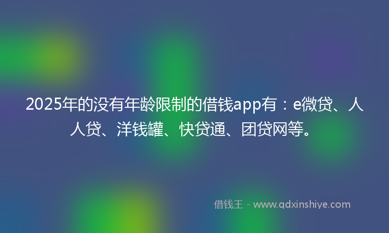 2025年的没有年龄限制的借钱app有：e微贷、人人贷、洋钱罐、快贷通、团贷网等。