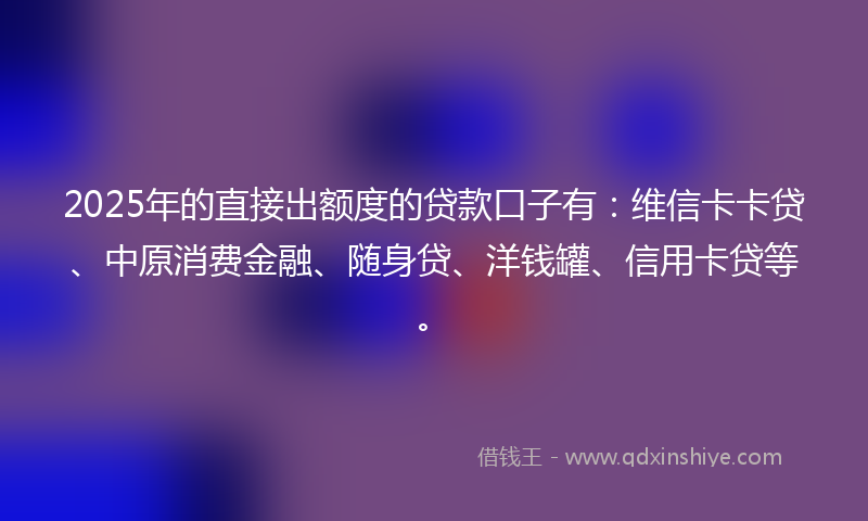 2025年的直接出额度的贷款口子有：维信卡卡贷、中原消费金融、随身贷、洋钱罐、信用卡贷等。