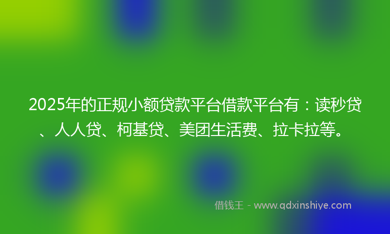 2025年的正规小额贷款平台借款平台有：读秒贷、人人贷、柯基贷、美团生活费、拉卡拉等。