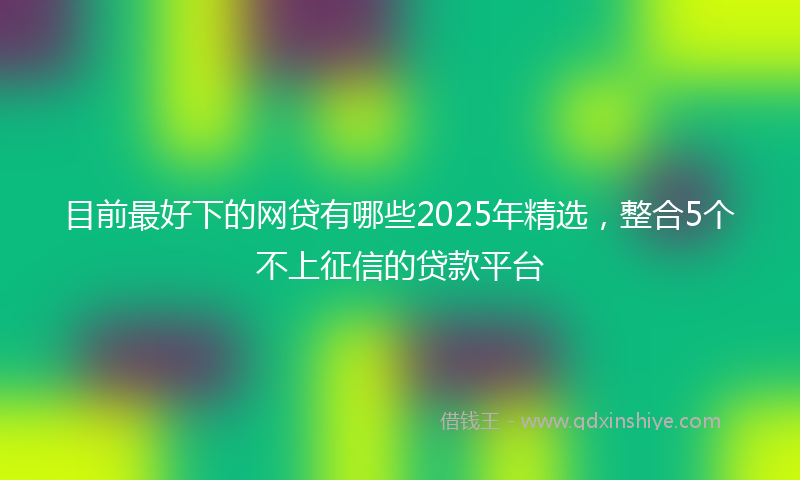 目前最好下的网贷有哪些2025年精选，整合5个不上征信的贷款平台