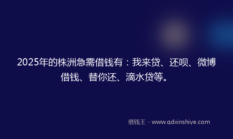 2025年的株洲急需借钱有：我来贷、还呗、微博借钱、替你还、滴水贷等。