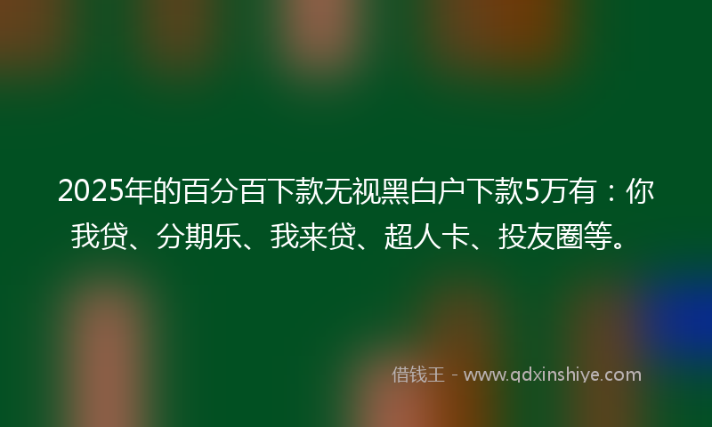 2025年的百分百下款无视黑白户下款5万有：你我贷、分期乐、我来贷、超人卡、投友圈等。