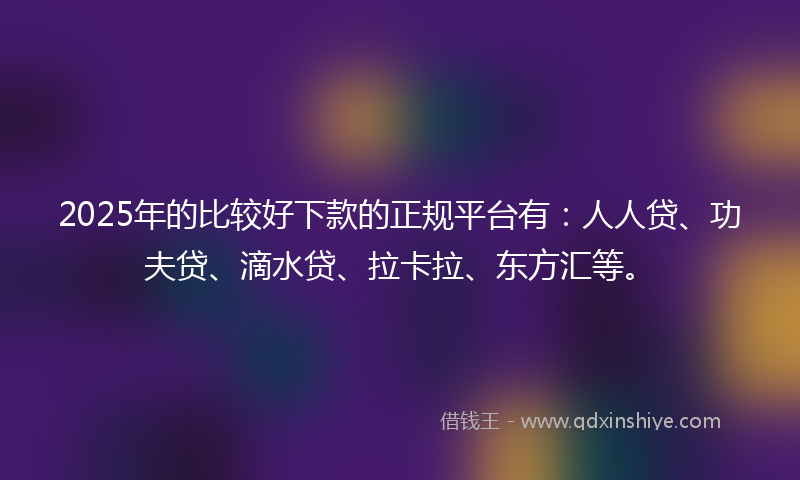 2025年的比较好下款的正规平台有：人人贷、功夫贷、滴水贷、拉卡拉、东方汇等。