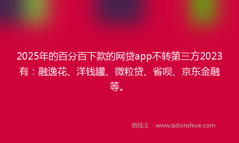 2025年的百分百下款的网贷app不转第三方2023有：融逸花、洋钱罐、微粒贷、省呗、京东金融等。