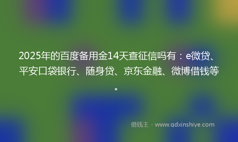 2025年的百度备用金14天查征信吗有：e微贷、平安口袋银行、随身贷、京东金融、微博借钱等。