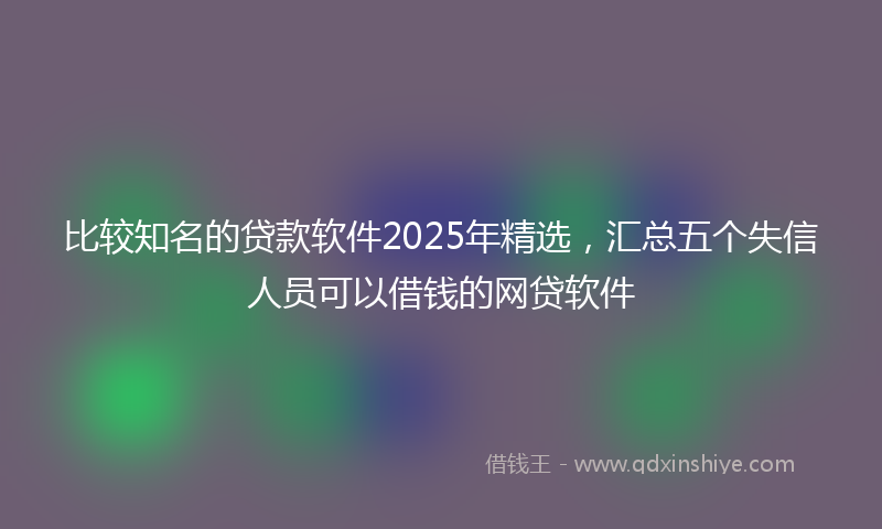 比较知名的贷款软件2025年精选,汇总五个失信人员可以借钱的网贷软件