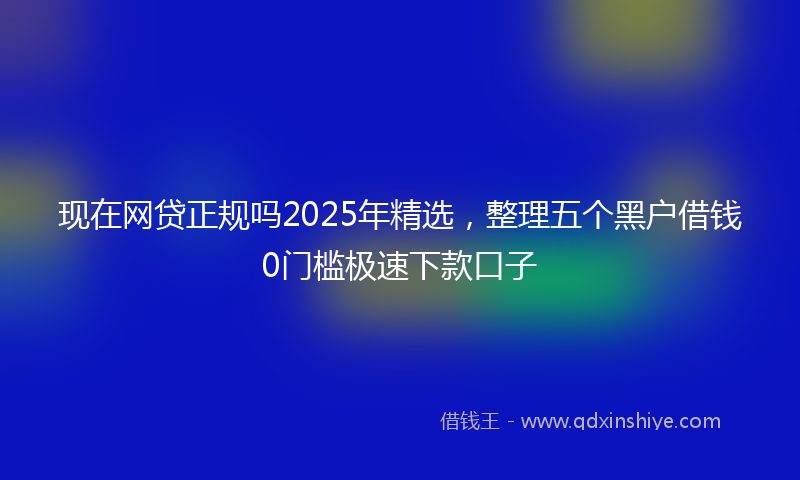 现在网贷正规吗2025年精选，整理五个黑户借钱0门槛极速下款口子