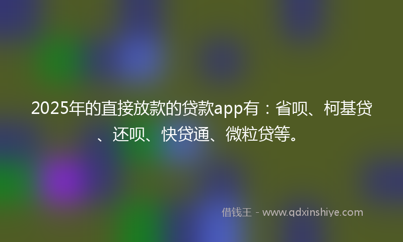 2025年的直接放款的贷款app有：省呗、柯基贷、还呗、快贷通、微粒贷等。
