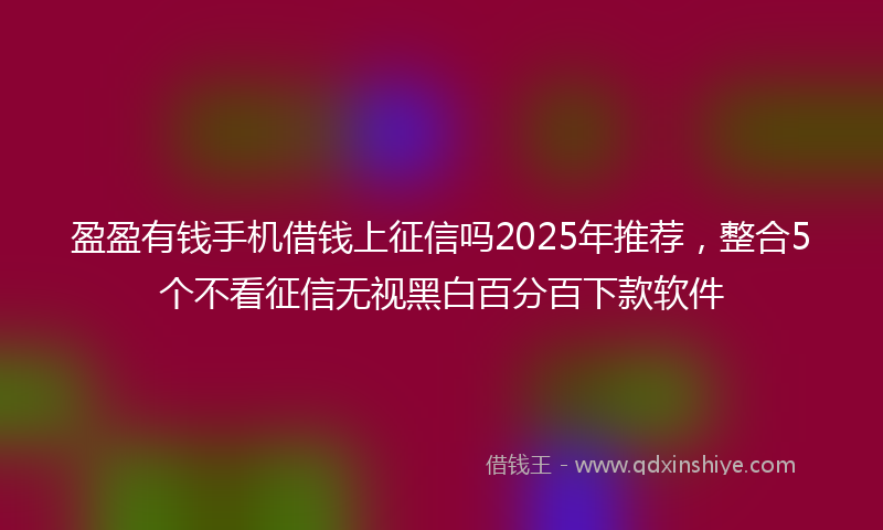 盈盈有钱手机借钱上征信吗2025年推荐，整合5个不看征信无视黑白百分百下款软件