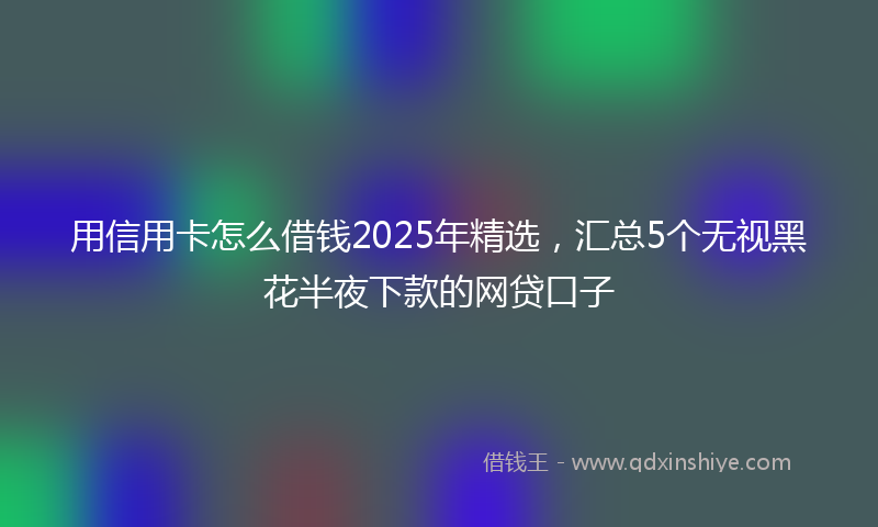 用信用卡怎么借钱2025年精选，汇总5个无视黑花半夜下款的网贷口子