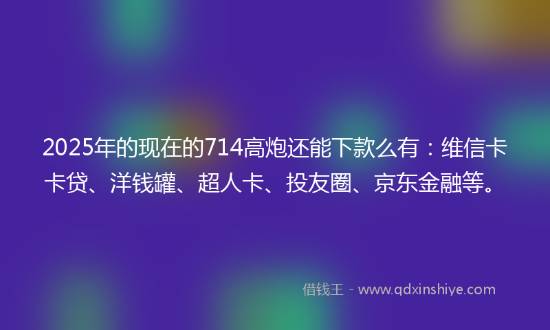 2025年的现在的714高炮还能下款么有：维信卡卡贷、洋钱罐、超人卡、投友圈、京东金融等。