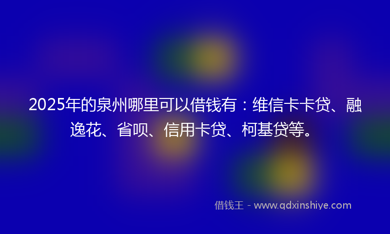 2025年的泉州哪里可以借钱有：维信卡卡贷、融逸花、省呗、信用卡贷、柯基贷等。