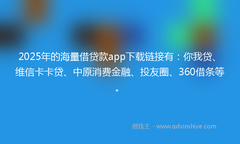 2025年的海量借贷款app下载链接有：你我贷、维信卡卡贷、中原消费金融、投友圈、360借条等。