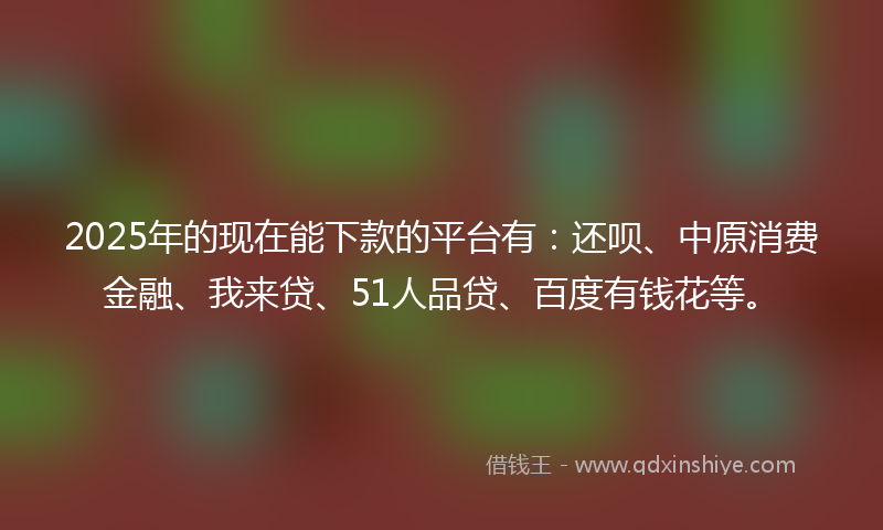 2025年的现在能下款的平台有：还呗、中原消费金融、我来贷、51人品贷、百度有钱花等。