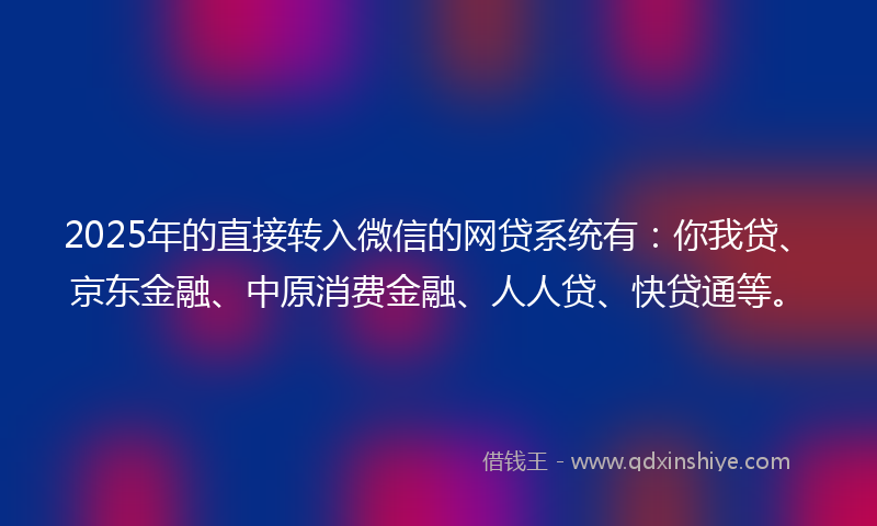 2025年的直接转入微信的网贷系统有：你我贷、京东金融、中原消费金融、人人贷、快贷通等。