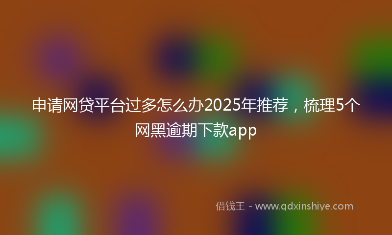 申请网贷平台过多怎么办2025年推荐，梳理5个网黑逾期下款app