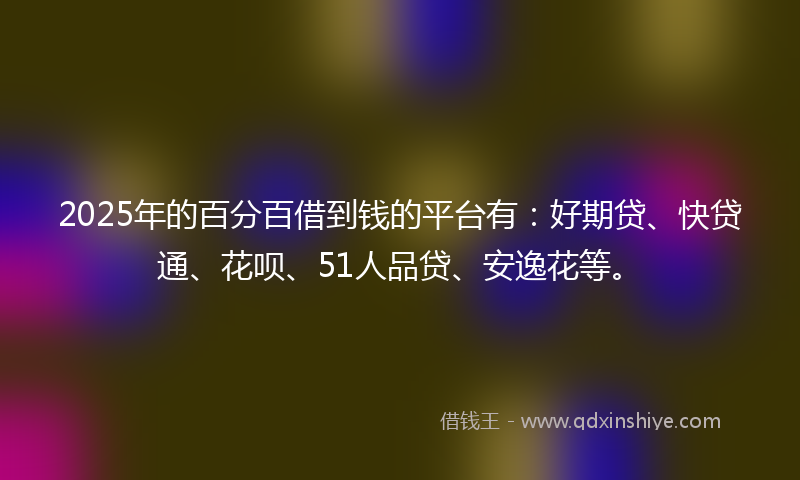 2025年的百分百借到钱的平台有：好期贷、快贷通、花呗、51人品贷、安逸花等。