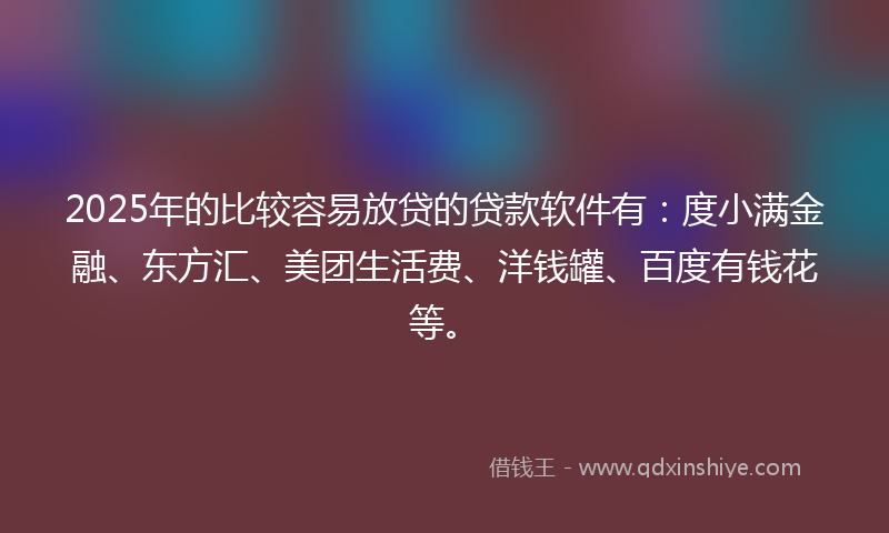 2025年的比较容易放贷的贷款软件有：度小满金融、东方汇、美团生活费、洋钱罐、百度有钱花等。