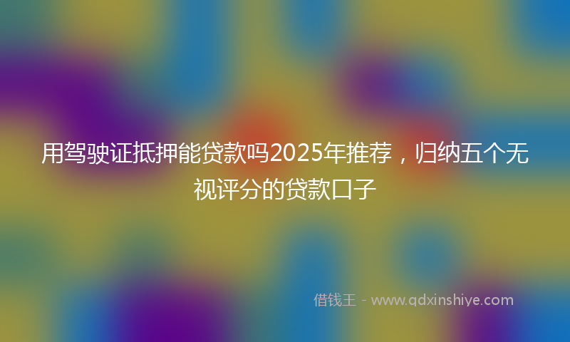 用驾驶证抵押能贷款吗2025年推荐，归纳五个无视评分的贷款口子