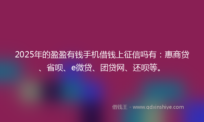 2025年的盈盈有钱手机借钱上征信吗有：惠商贷、省呗、e微贷、团贷网、还呗等。