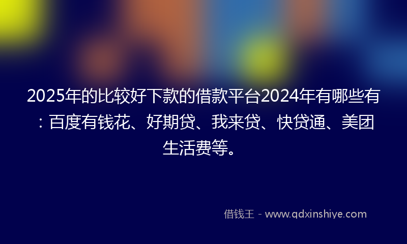 2025年的比较好下款的借款平台2024年有哪些有:百度有钱花、好期贷、我来贷、快贷通、美团生活费等。