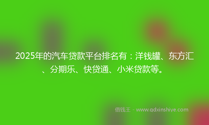 2025年的汽车贷款平台排名有：洋钱罐、东方汇、分期乐、快贷通、小米贷款等。