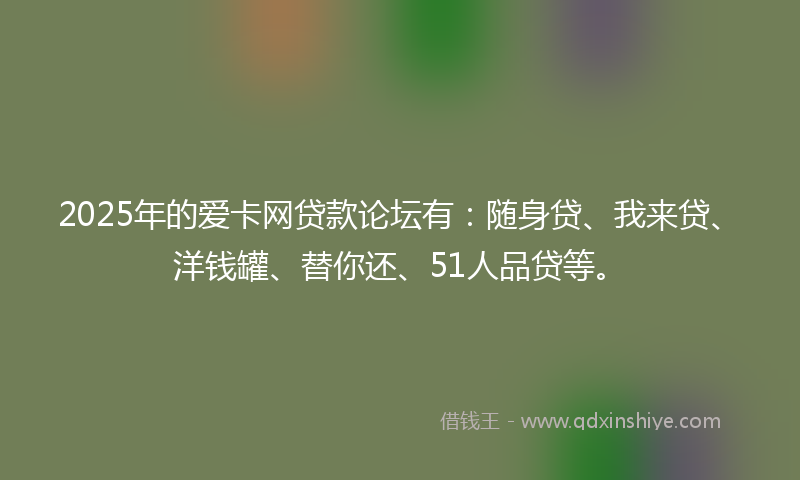 2025年的爱卡网贷款论坛有：随身贷、我来贷、洋钱罐、替你还、51人品贷等。