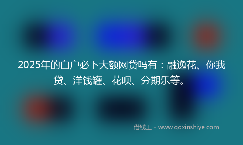 2025年的白户必下大额网贷吗有：融逸花、你我贷、洋钱罐、花呗、分期乐等。