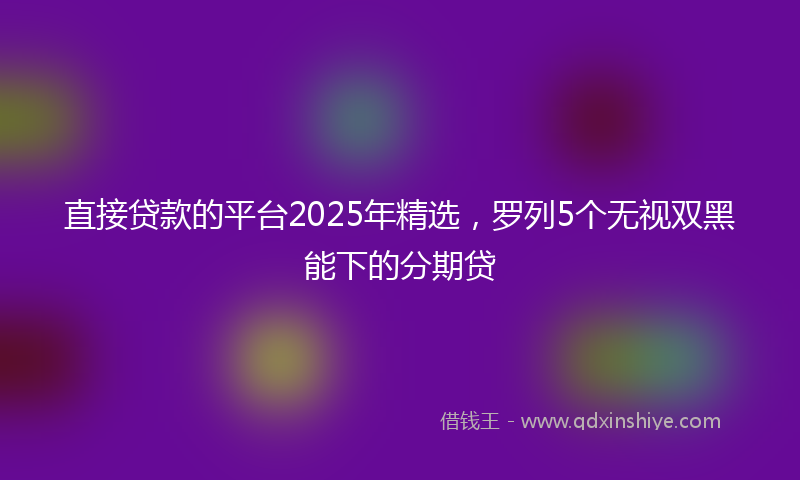 直接贷款的平台2025年精选，罗列5个无视双黑能下的分期贷
