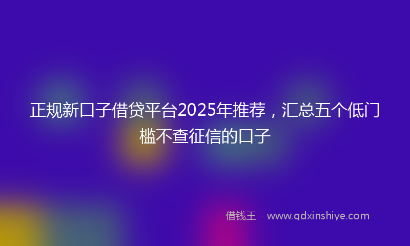 正规新口子借贷平台2025年推荐，汇总五个低门槛不查征信的口子