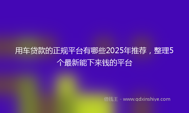 用车贷款的正规平台有哪些2025年推荐，整理5个最新能下来钱的平台