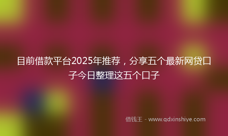 目前借款平台2025年推荐，分享五个最新网贷口子今日整理这五个口子
