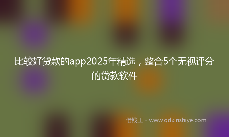 比较好贷款的app2025年精选，整合5个无视评分的贷款软件