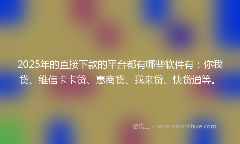 2025年的直接下款的平台都有哪些软件有：你我贷、维信卡卡贷、惠商贷、我来贷、快贷通等。