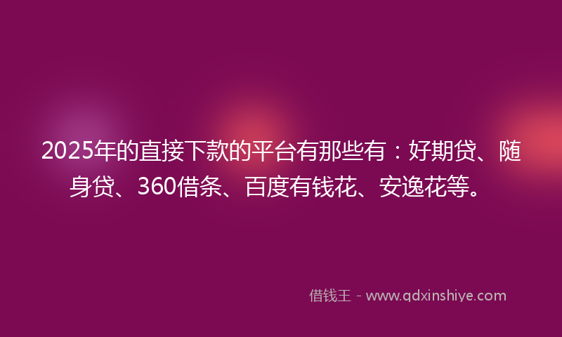 2025年的直接下款的平台有那些有：好期贷、随身贷、360借条、百度有钱花、安逸花等。