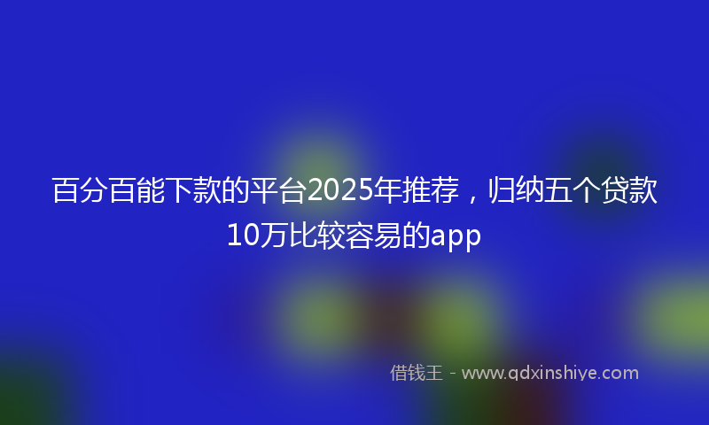 百分百能下款的平台2025年推荐，归纳五个贷款10万比较容易的app