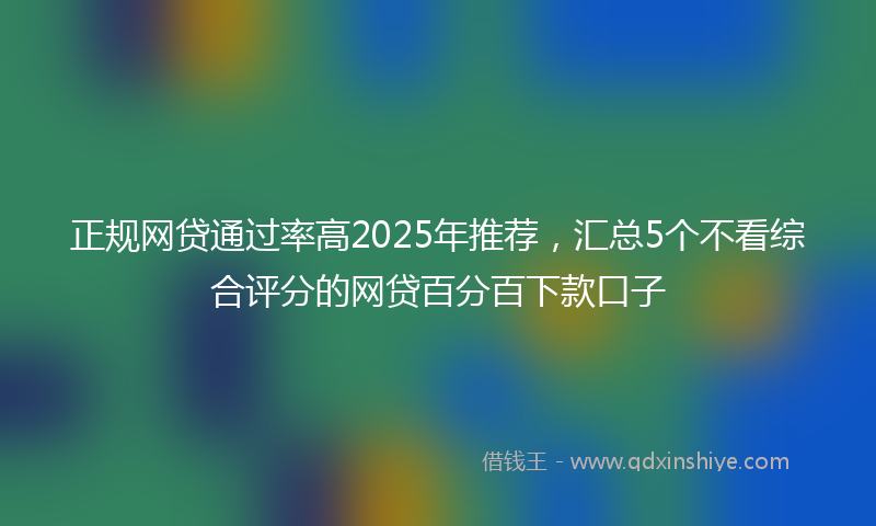 正规网贷通过率高2025年推荐，汇总5个不看综合评分的网贷百分百下款口子