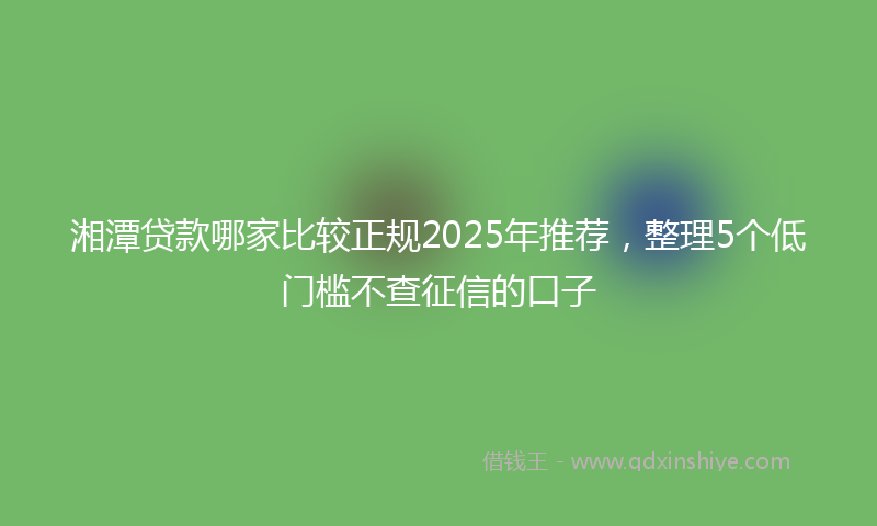湘潭贷款哪家比较正规2025年推荐,整理5个低门槛不查征信的口子