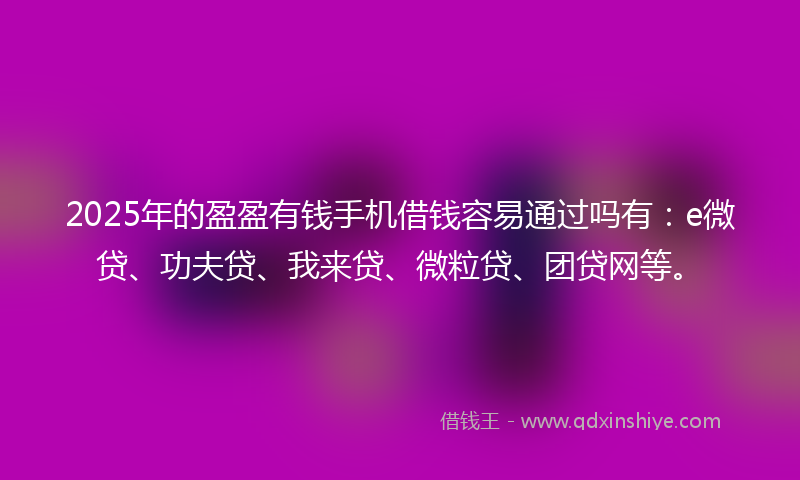 2025年的盈盈有钱手机借钱容易通过吗有：e微贷、功夫贷、我来贷、微粒贷、团贷网等。