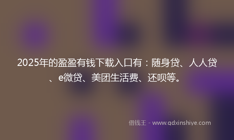 2025年的盈盈有钱下载入口有：随身贷、人人贷、e微贷、美团生活费、还呗等。