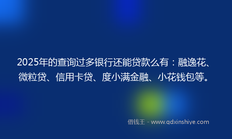 2025年的查询过多银行还能贷款么有：融逸花、微粒贷、信用卡贷、度小满金融、小花钱包等。