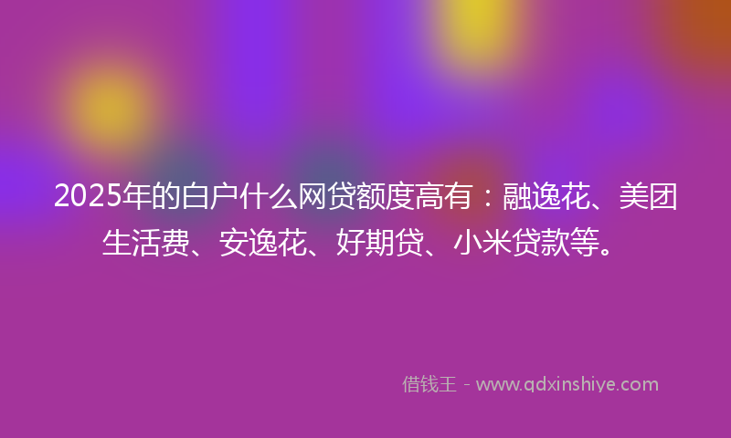 2025年的白户什么网贷额度高有：融逸花、美团生活费、安逸花、好期贷、小米贷款等。