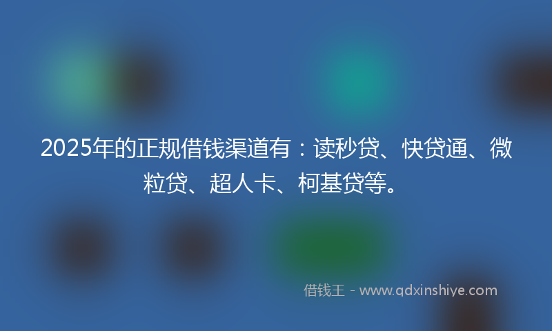 2025年的正规借钱渠道有：读秒贷、快贷通、微粒贷、超人卡、柯基贷等。