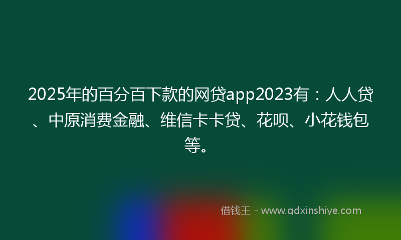 2025年的百分百下款的网贷app2023有：人人贷、中原消费金融、维信卡卡贷、花呗、小花钱包等。