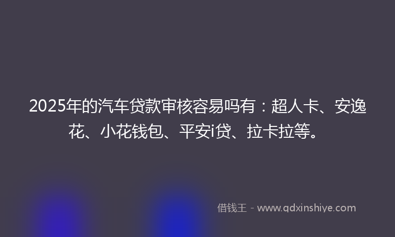 2025年的汽车贷款审核容易吗有：超人卡、安逸花、小花钱包、平安i贷、拉卡拉等。