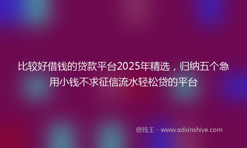 比较好借钱的贷款平台2025年精选，归纳五个急用小钱不求征信流水轻松贷的平台