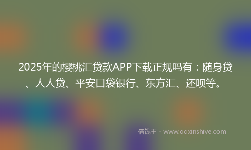 2025年的樱桃汇贷款APP下载正规吗有：随身贷、人人贷、平安口袋银行、东方汇、还呗等。