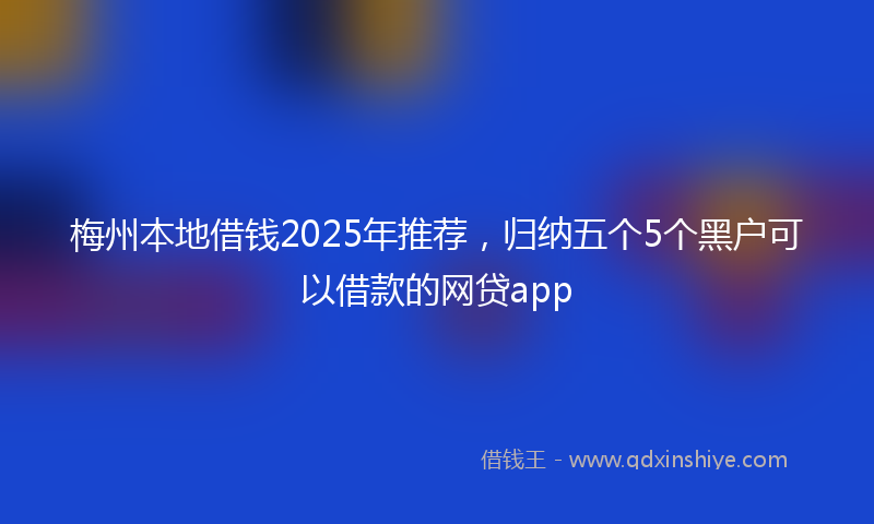 梅州本地借钱2025年推荐，归纳五个5个黑户可以借款的网贷app