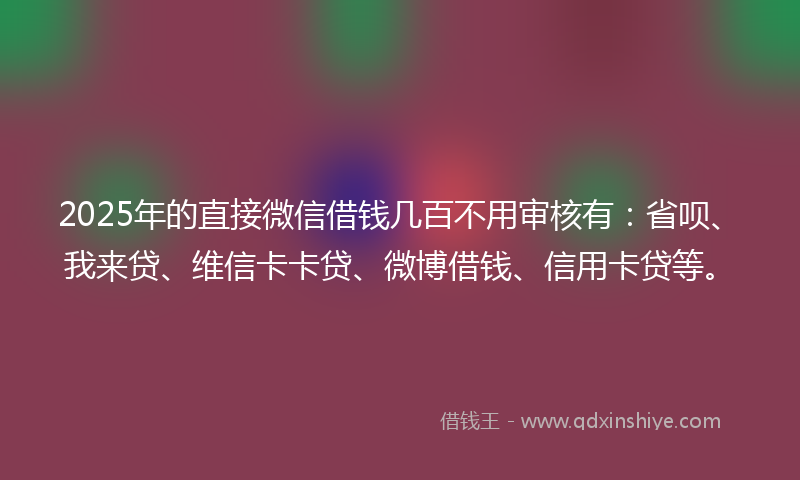 2025年的直接微信借钱几百不用审核有：省呗、我来贷、维信卡卡贷、微博借钱、信用卡贷等。